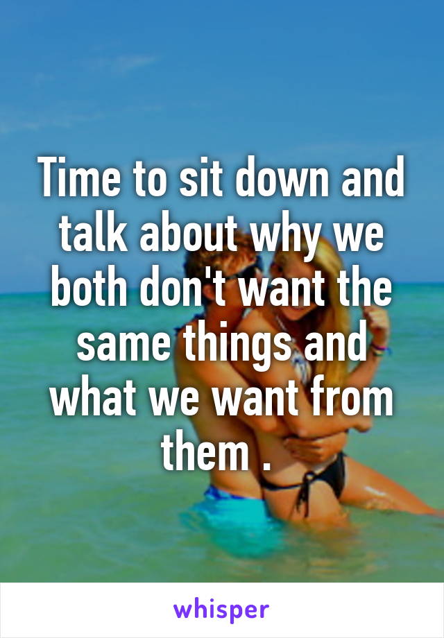 Time to sit down and talk about why we both don't want the same things and what we want from them . 