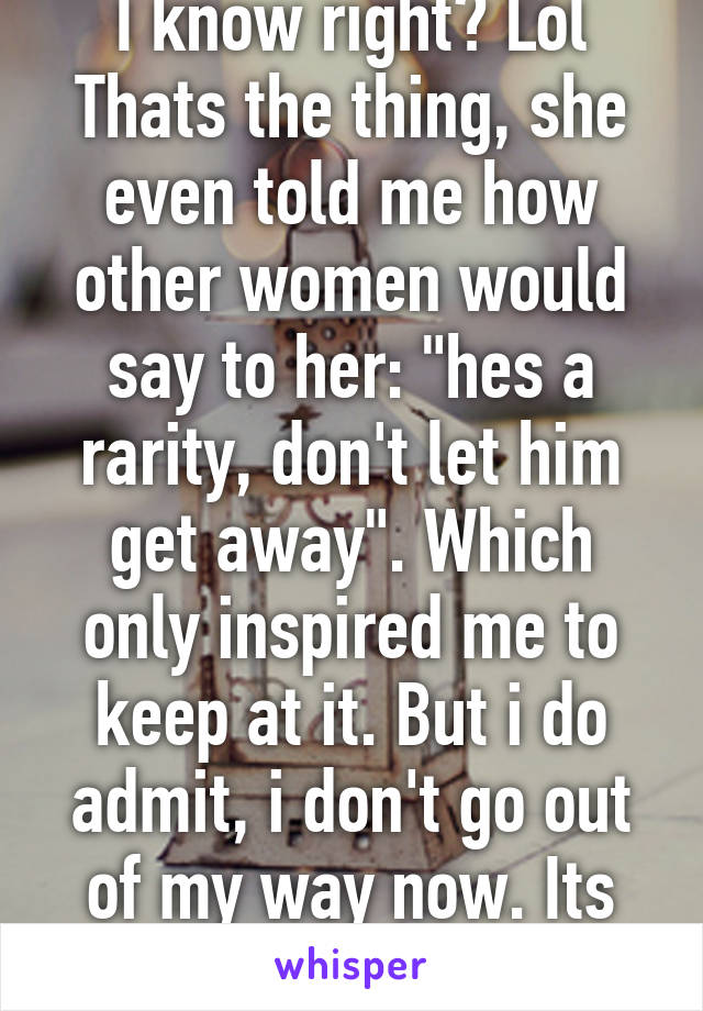 I know right? Lol
Thats the thing, she even told me how other women would say to her: "hes a rarity, don't let him get away". Which only inspired me to keep at it. But i do admit, i don't go out of my way now. Its too one sided.