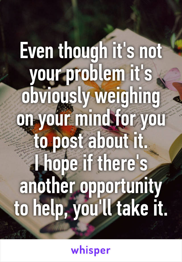 Even though it's not your problem it's obviously weighing on your mind for you to post about it.
I hope if there's another opportunity to help, you'll take it.