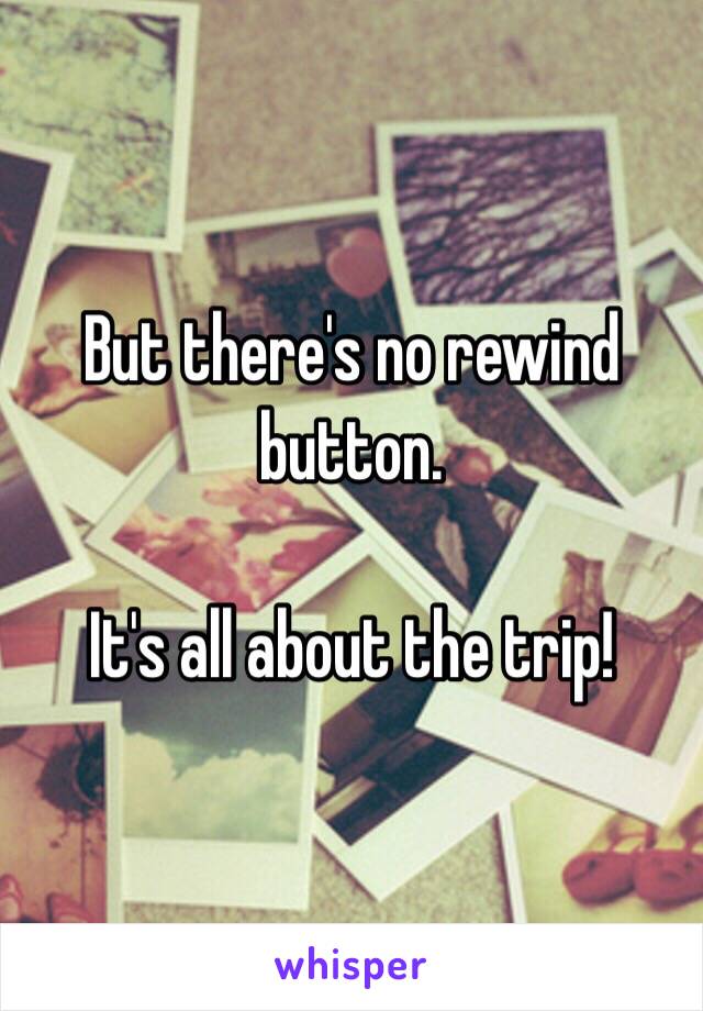 But there's no rewind button.  

It's all about the trip!