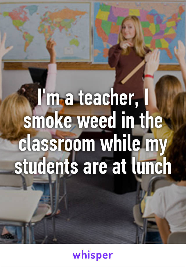 I'm a teacher, I smoke weed in the classroom while my students are at lunch