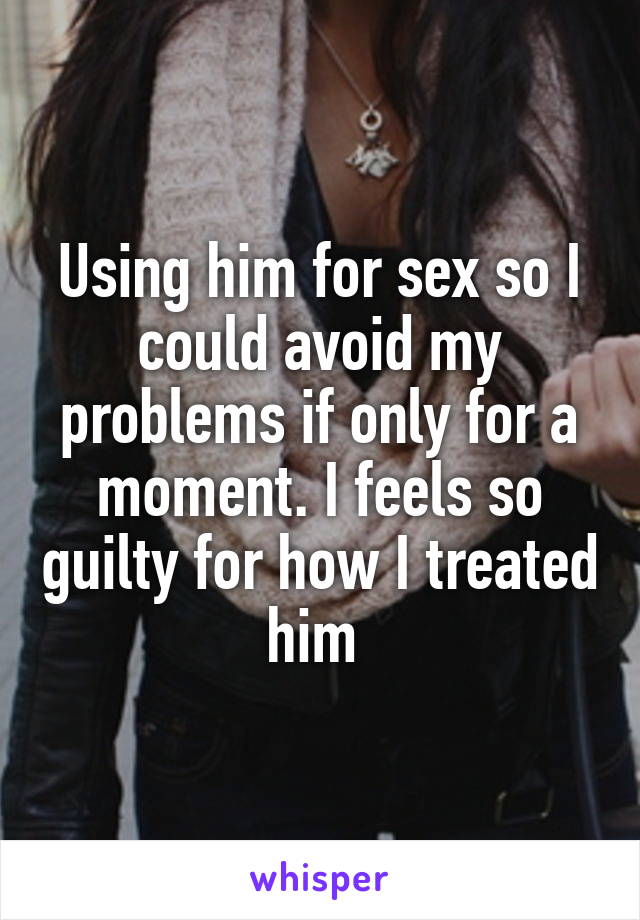 Using him for sex so I could avoid my problems if only for a moment. I feels so guilty for how I treated him 