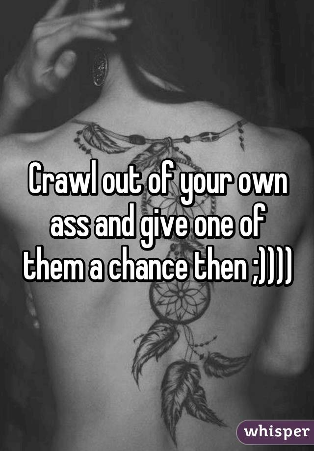 Crawl out of your own ass and give one of them a chance then ;))))