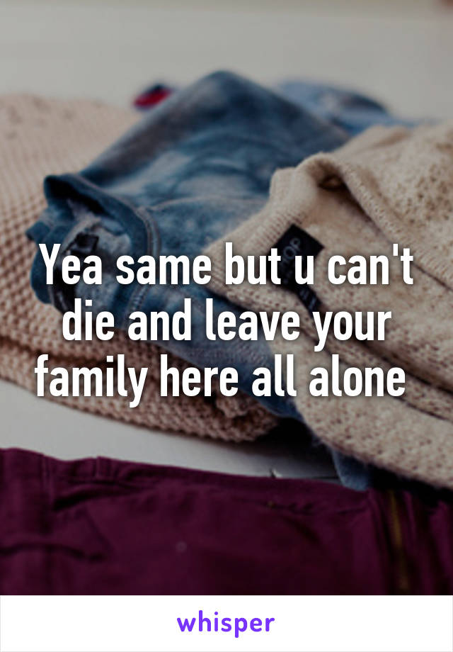 Yea same but u can't die and leave your family here all alone 