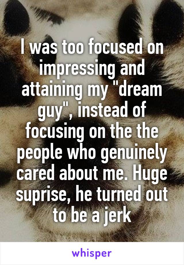 I was too focused on impressing and attaining my "dream guy", instead of focusing on the the people who genuinely cared about me. Huge suprise, he turned out to be a jerk