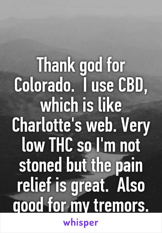 

Thank god for Colorado.  I use CBD, which is like Charlotte's web. Very low THC so I'm not stoned but the pain relief is great.  Also good for my tremors.