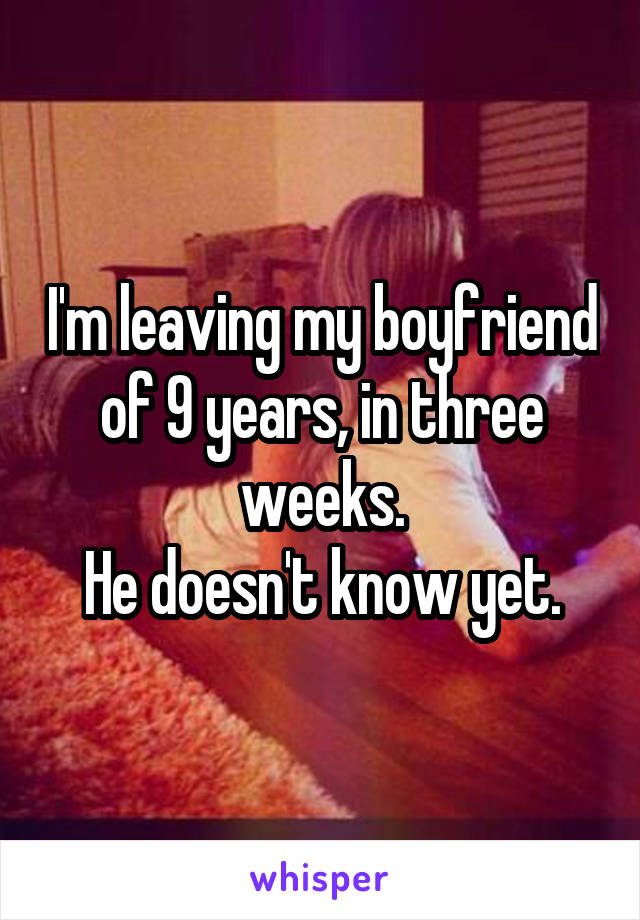 I'm leaving my boyfriend of 9 years, in three weeks.
He doesn't know yet.