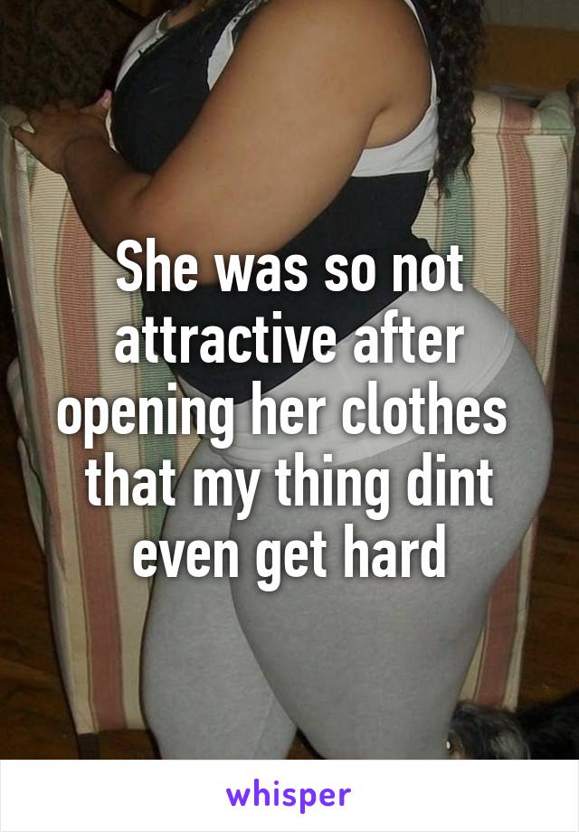 She was so not attractive after opening her clothes  that my thing dint even get hard