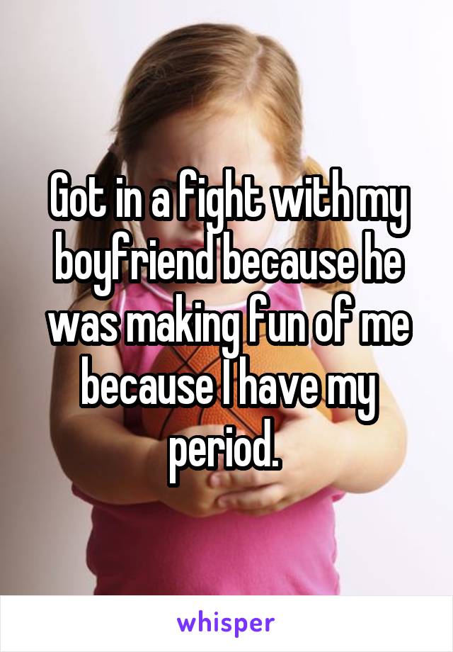 Got in a fight with my boyfriend because he was making fun of me because I have my period. 