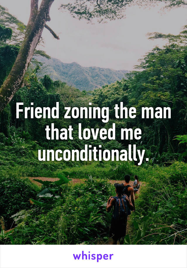 Friend zoning the man that loved me unconditionally.