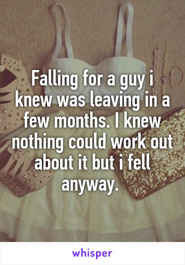 Falling for a guy i knew was leaving in a few months. I knew nothing could work out about it but i fell anyway. 