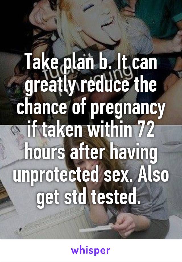 Take plan b. It can greatly reduce the chance of pregnancy if taken within 72 hours after having unprotected sex. Also get std tested. 