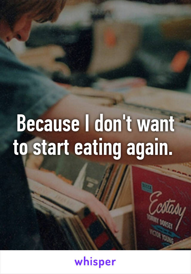 Because I don't want to start eating again. 