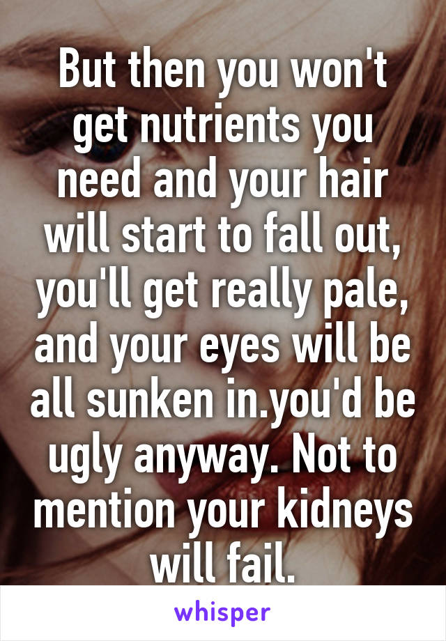But then you won't get nutrients you need and your hair will start to fall out, you'll get really pale, and your eyes will be all sunken in.you'd be ugly anyway. Not to mention your kidneys will fail.