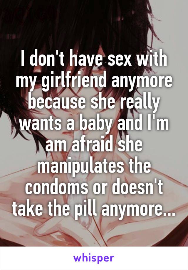 I don't have sex with my girlfriend anymore because she really wants a baby and I'm am afraid she manipulates the condoms or doesn't take the pill anymore...