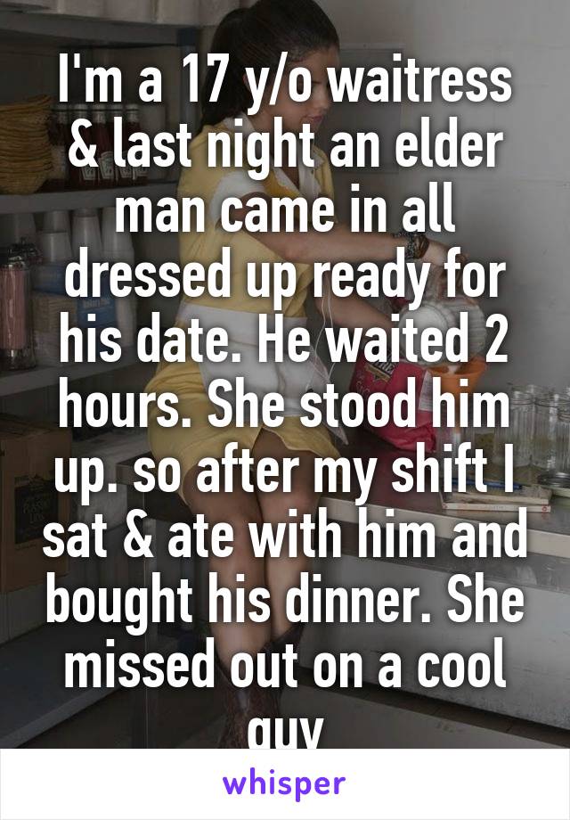 I'm a 17 y/o waitress & last night an elder man came in all dressed up ready for his date. He waited 2 hours. She stood him up. so after my shift I sat & ate with him and bought his dinner. She missed out on a cool guy