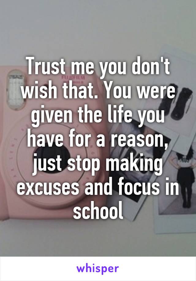 Trust me you don't wish that. You were given the life you have for a reason, just stop making excuses and focus in school