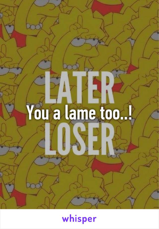 You a lame too..!