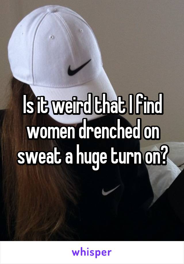 Is it weird that I find women drenched on sweat a huge turn on?