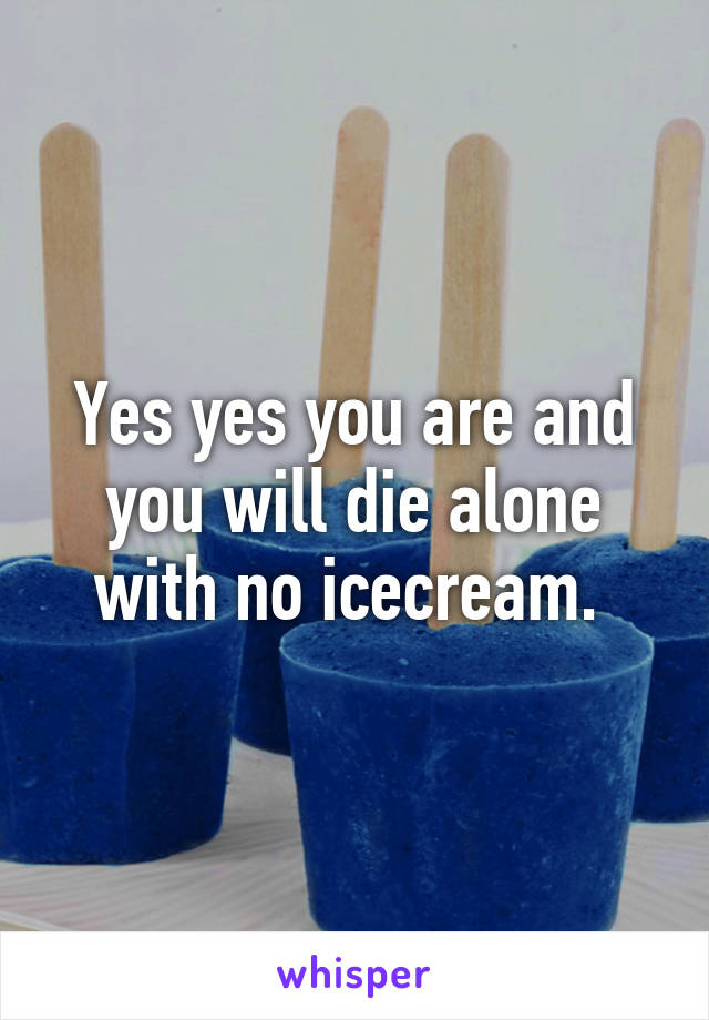 Yes yes you are and you will die alone with no icecream. 