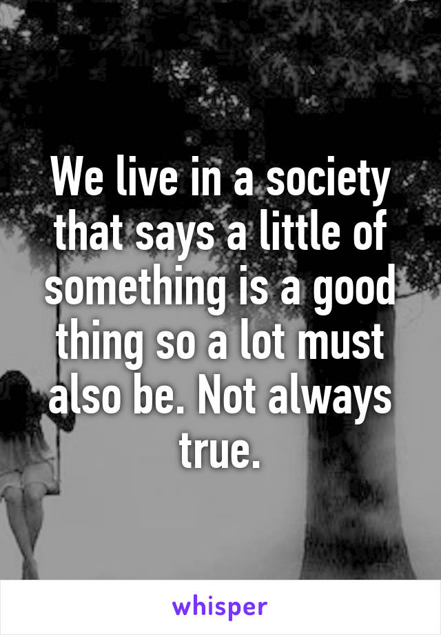 We live in a society that says a little of something is a good thing so a lot must also be. Not always true.