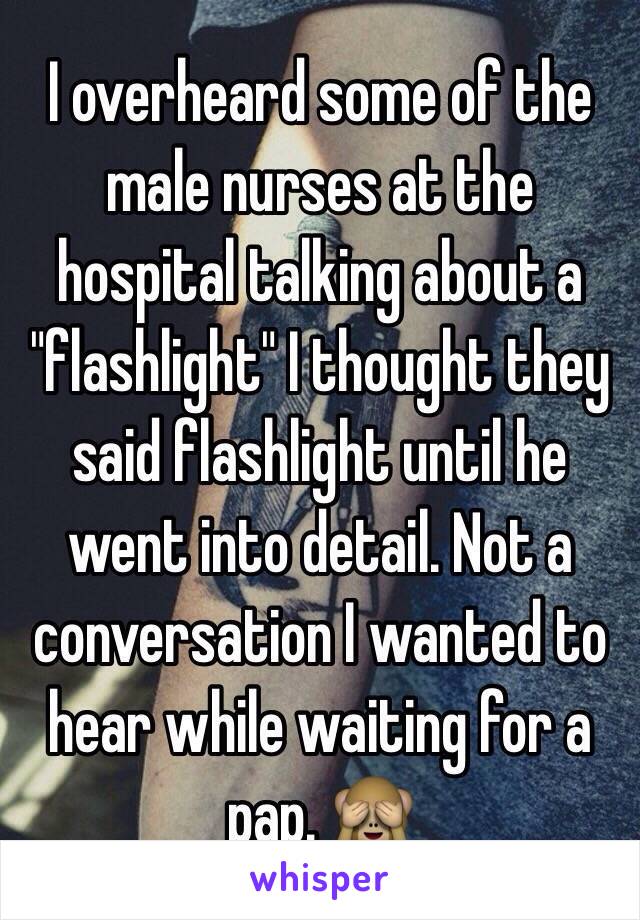 I overheard some of the male nurses at the hospital talking about a "flashlight" I thought they said flashlight until he went into detail. Not a conversation I wanted to hear while waiting for a pap. 🙈