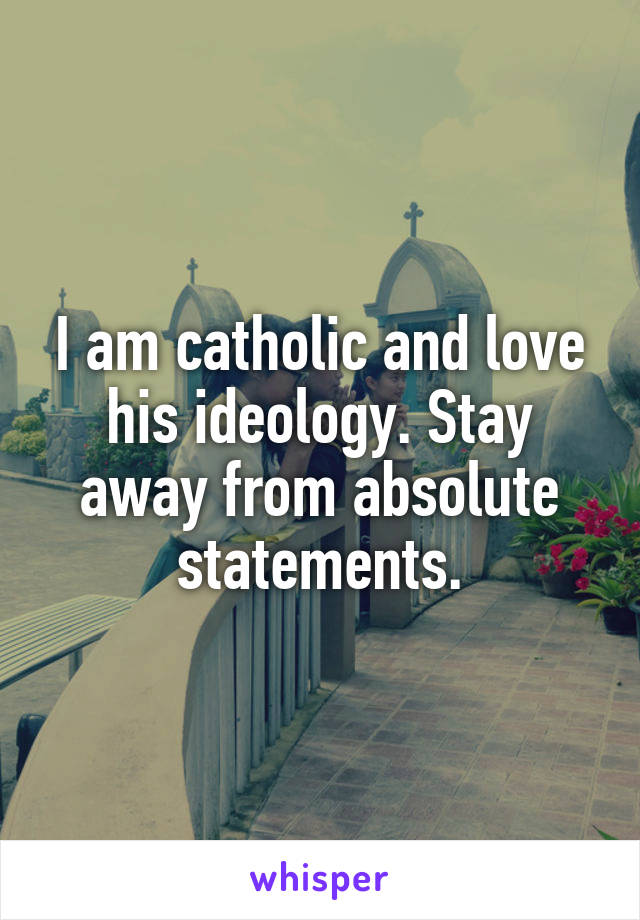 I am catholic and love his ideology. Stay away from absolute statements.