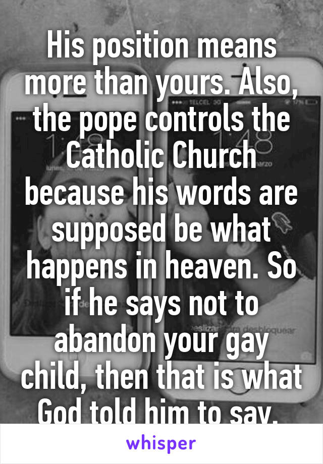 His position means more than yours. Also, the pope controls the Catholic Church because his words are supposed be what happens in heaven. So if he says not to abandon your gay child, then that is what God told him to say. 