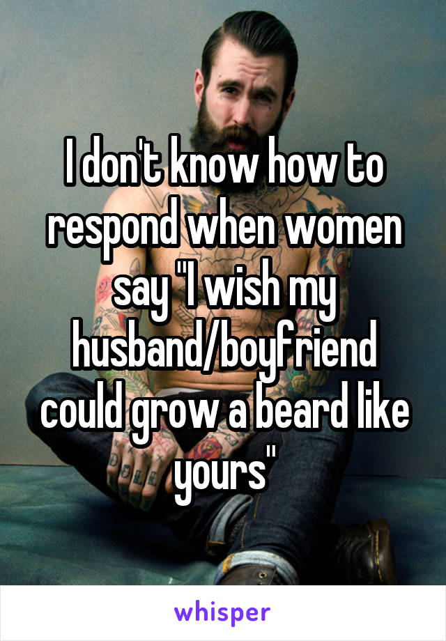 I don't know how to respond when women say "I wish my husband/boyfriend could grow a beard like yours"