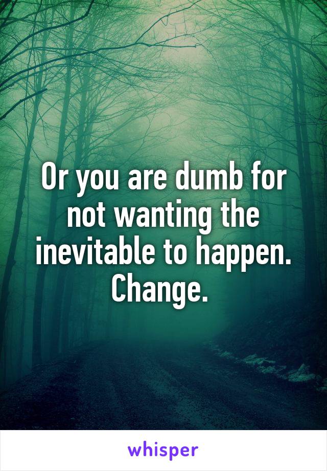 Or you are dumb for not wanting the inevitable to happen. Change. 