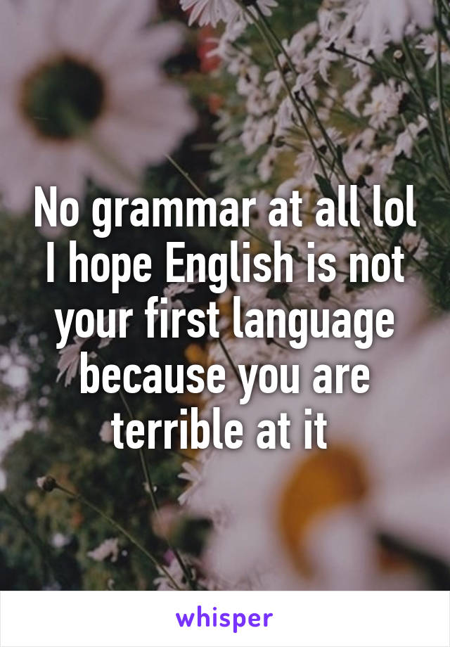 No grammar at all lol I hope English is not your first language because you are terrible at it 