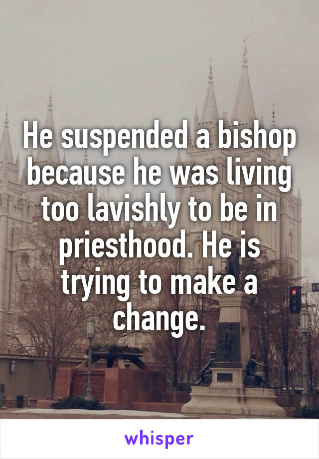 He suspended a bishop because he was living too lavishly to be in priesthood. He is trying to make a change.