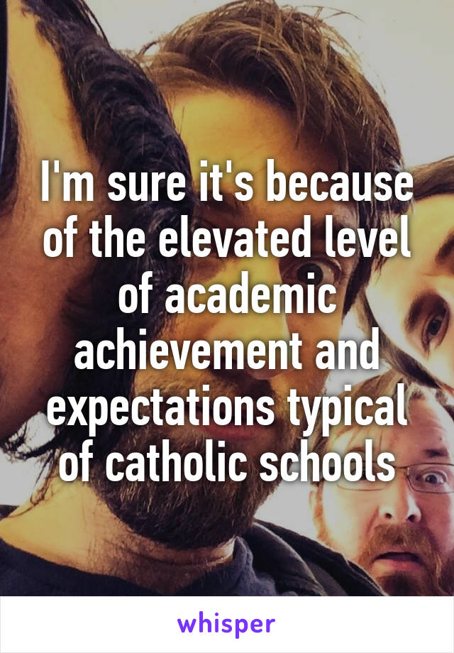 I'm sure it's because of the elevated level of academic achievement and expectations typical of catholic schools