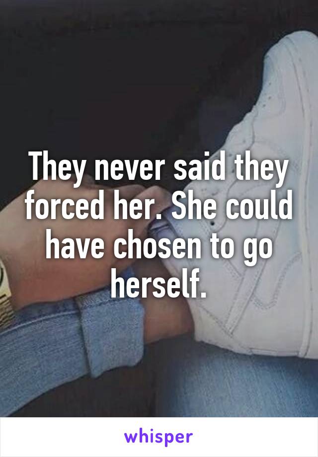 They never said they forced her. She could have chosen to go herself.