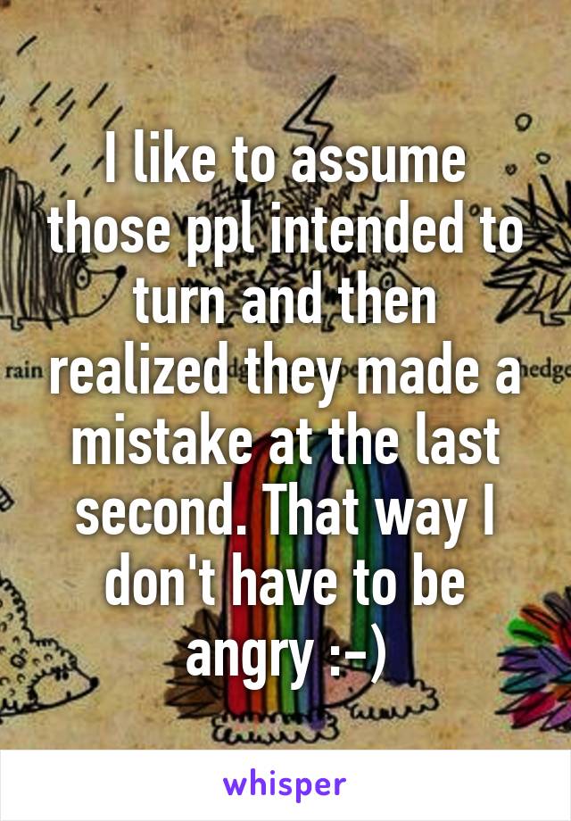 I like to assume those ppl intended to turn and then realized they made a mistake at the last second. That way I don't have to be angry :-)