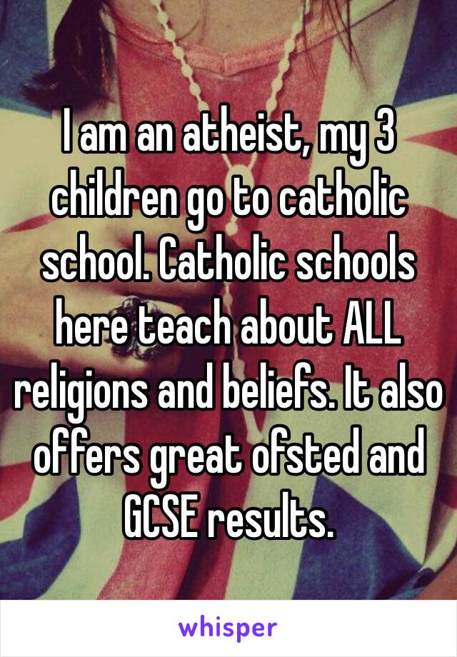 I am an atheist, my 3 children go to catholic school. Catholic schools here teach about ALL religions and beliefs. It also offers great ofsted and GCSE results. 