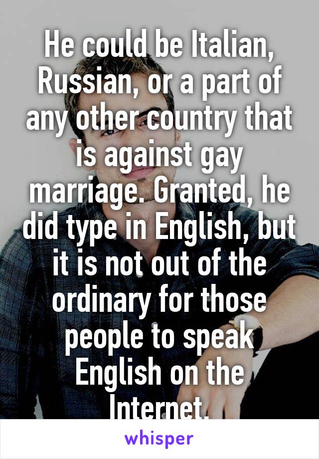 He could be Italian, Russian, or a part of any other country that is against gay marriage. Granted, he did type in English, but it is not out of the ordinary for those people to speak English on the Internet.