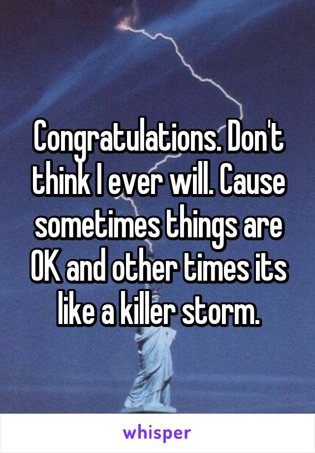 Congratulations. Don't think I ever will. Cause sometimes things are OK and other times its like a killer storm.