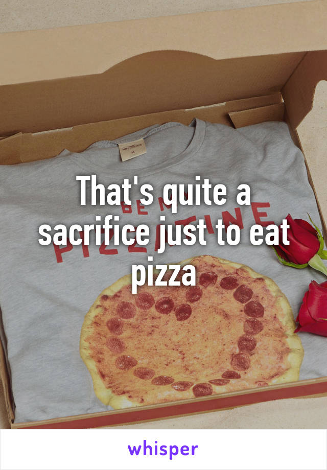 That's quite a sacrifice just to eat pizza