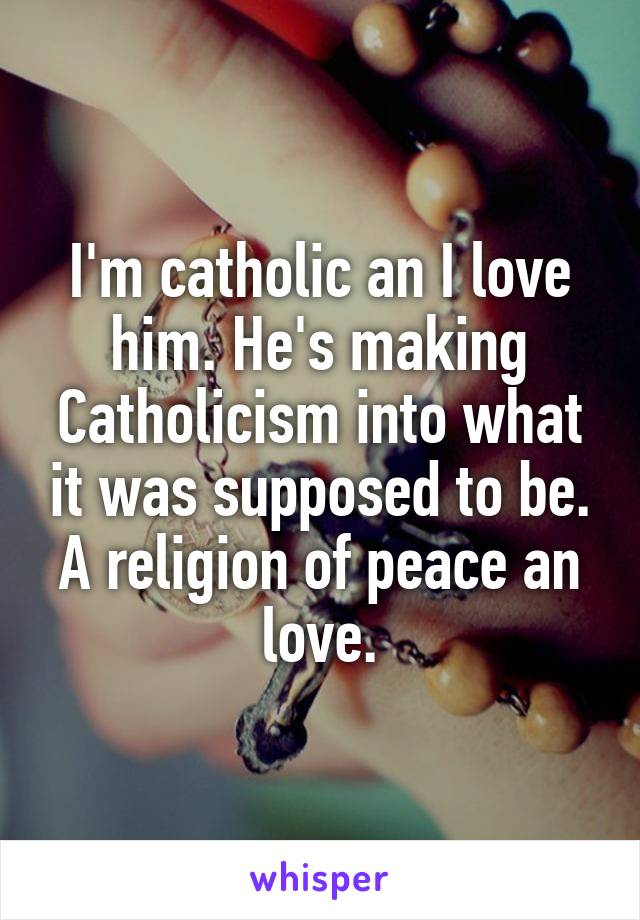 I'm catholic an I love him. He's making Catholicism into what it was supposed to be. A religion of peace an love.