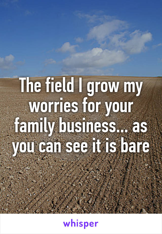 The field I grow my worries for your family business... as you can see it is bare