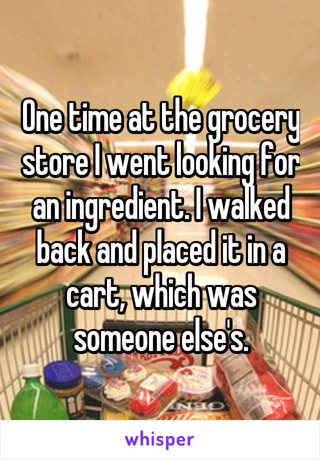 One time at the grocery store I went looking for an ingredient. I walked back and placed it in a cart, which was someone else's.
