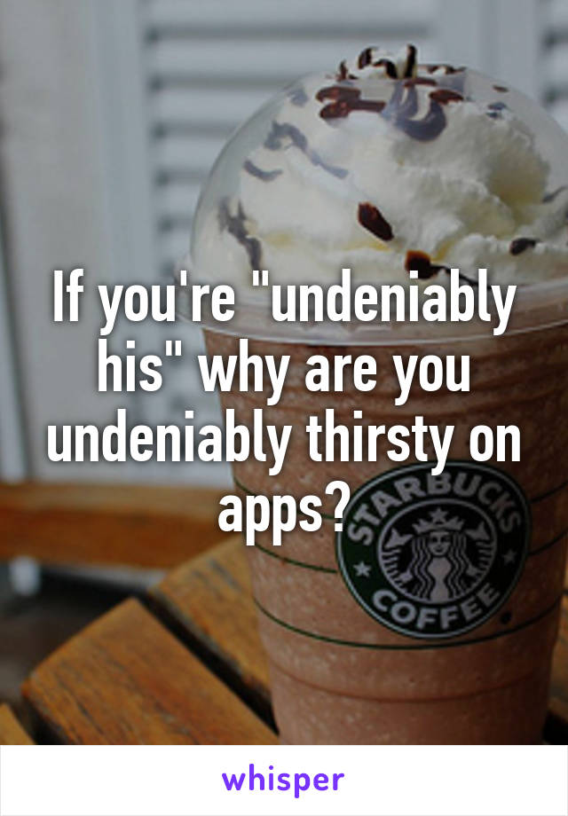 If you're "undeniably his" why are you undeniably thirsty on apps?