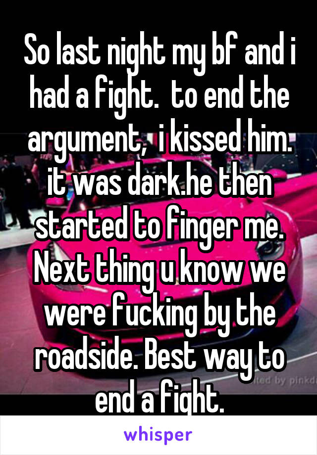 So last night my bf and i had a fight.  to end the argument,  i kissed him. it was dark.he then started to finger me. Next thing u know we were fucking by the roadside. Best way to end a fight.