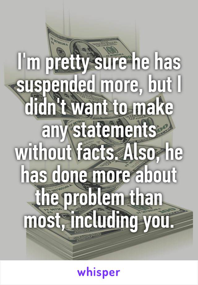 I'm pretty sure he has suspended more, but I didn't want to make any statements without facts. Also, he has done more about the problem than most, including you.