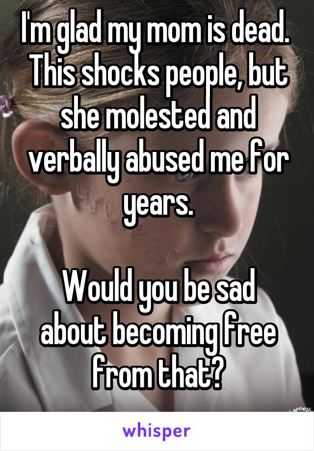 I'm glad my mom is dead. 
This shocks people, but she molested and verbally abused me for years.

Would you be sad about becoming free from that?
