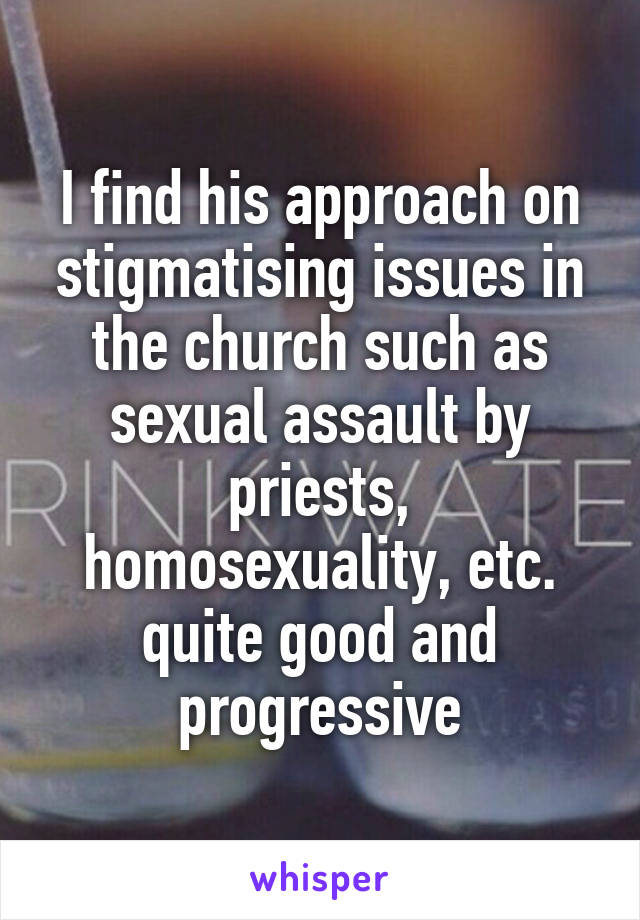 I find his approach on stigmatising issues in the church such as sexual assault by priests, homosexuality, etc. quite good and progressive
