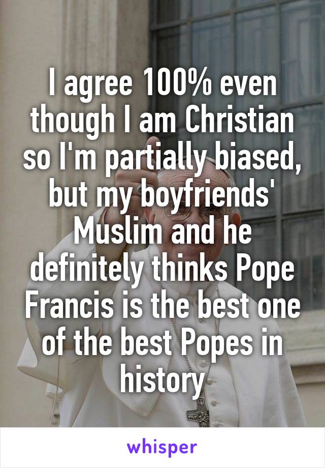 I agree 100% even though I am Christian so I'm partially biased, but my boyfriends' Muslim and he definitely thinks Pope Francis is the best one of the best Popes in history