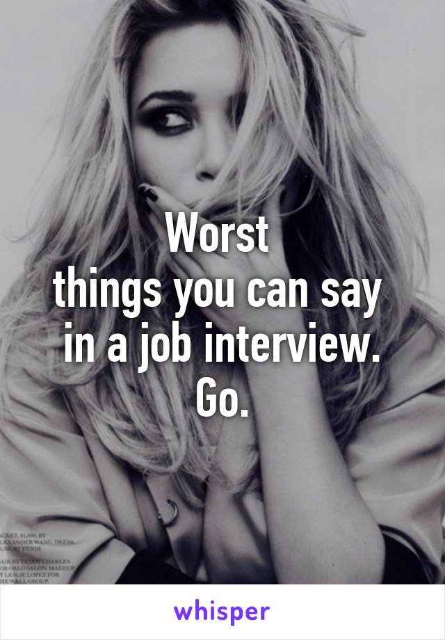 Worst 
things you can say 
in a job interview. Go.