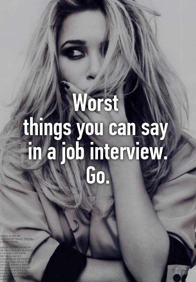 Worst 
things you can say 
in a job interview. Go.